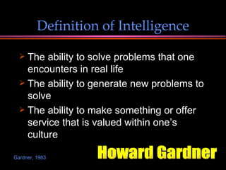 Definition of Intelligence The ability to solve problems that one encounters in real life The ability to generate new problems to solve The ability to make something or offer service that is valued within one’s culture Howard Gardner Gardner, 1983 
