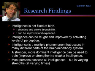 Research Findings Intelligence is not fixed at birth.   It changes and grows through life.   It can be improved and expanded.  Intelligence can be taught and improved by activating levels of perception. Intelligence is a multiple phenomenon that occurs in many different parts of the brain/mind/body system.  A stronger, more dominant intelligence can be used to train (improve or strengthen) a weaker intelligence.  Most persons possess all intelligences – but in varying strengths (at varying times) Gardner, 1983 