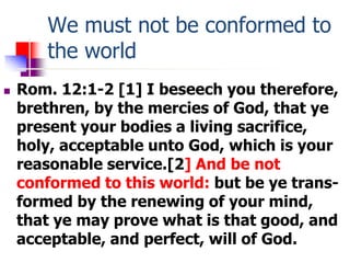 We must not be conformed to
the world
 Rom. 12:1-2 [1] I beseech you therefore,
brethren, by the mercies of God, that ye
...
