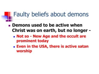 Faulty beliefs about demons
 Demons used to be active when
Christ was on earth, but no longer -
 Not so - New Age and th...