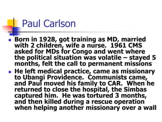 Paul Carlson
 Born in 1928, got training as MD, married
with 2 children, wife a nurse. 1961 CMS
asked for MDs for Congo a...