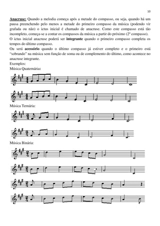 10
Anacruse: Quando a melodia começa após a metade do compasso, ou seja, quando há um
pausa preenchendo pelo menos a metade do primeiro compasso da música (podendo vir
grafada ou não) o ictus inicial é chamado de anacruse. Como este compasso está tão
incompleto, começa-se a contar os compassos da música a partir do próximo (2º compasso).
O ictus inicial anacruse poderá ser integrante quando o primeiro compasso completa os
tempos do último compasso.
Ou será acessório quando o último compasso já estiver completo e o primeiro está
“sobrando” na música sem função de soma ou de complemento do último, como acontece no
anacruse integrante.
Exemplos:
Música Quaternária:
Música Ternária:
Música Binária:
 