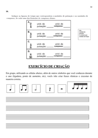 54
10.
EXERCÍCIO DE CRIAÇÃO
Em grupo, utilizando as células abaixo, além de outros símbolos que você conheceu durante
o ano (ligadura, ponto de aumento, etc), vocês irão criar frases rítmicas e executar de
maneira correta.
 