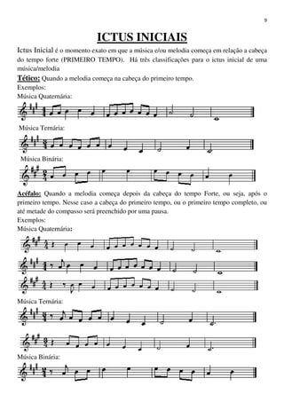 9
ICTUS INICIAIS
Ictus Inicial é o momento exato em que a música e/ou melodia começa em relação a cabeça
do tempo forte (PRIMEIRO TEMPO). Há três classificações para o ictus inicial de uma
música/melodia
Tético: Quando a melodia começa na cabeça do primeiro tempo.
Exemplos:
Música Quaternária:
Música Ternária:
Música Binária:
Acéfalo: Quando a melodia começa depois da cabeça do tempo Forte, ou seja, após o
primeiro tempo. Nesse caso a cabeça do primeiro tempo, ou o primeiro tempo completo, ou
até metade do compasso será preenchido por uma pausa.
Exemplos:
Música Quaternária:
Música Ternária:
Música Binária:
 