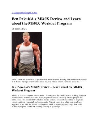 ← FacebookMarketing101 review
Ben Pakulski’s MI40X Review and Learn
about the MI40X Workout Program
July6, 2014 4:29 pm
Mi40-X has been released as a -system which detail the most shocking fact about how to achieve
your dreams physique and Ben Pakulski’s previous release was an enormous successful.
Ben Pakulski’s MI40X Review – Learn about the MI40X
Workout Program
Mi40-x Is The 2nd Program In The Series Of “Extremely Successful Muscle Building Programs
by Professional BenPakulski” and based program is 1st ever university studied program for
public to use. It is an incredibly effective dietand workout coursewhich contains 3 programs
training, nutrition , medicinal and suppressants. When it comes to working out, people are
suggested to stat with the 3-week briefingphase which is speciallycreated to get their body
completelyprepared for the full working out they’ll go through.
 