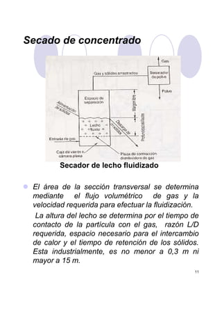 Secado de concentrado
11
Secador de lecho fluidizado
El área de la sección transversal se determina
mediante el flujo volumétrico de gas y la
velocidad requerida para efectuar la fluidización.
La altura del lecho se determina por el tiempo de
contacto de la partícula con el gas, razón L/D
requerida, espacio necesario para el intercambio
de calor y el tiempo de retención de los sólidos.
Esta industrialmente, es no menor a 0,3 m ni
mayor a 15 m.
 