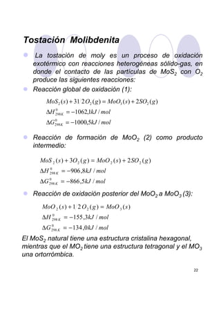 Tostación Molibdenita
La tostación de moly es un proceso de oxidación
exotérmico con reacciones heterogéneas sólido-gas, en
donde el contacto de las partículas de MoS2 con O2
produce las siguientes reacciones:
Reacción global de oxidación (1):
Reacción de formación de MoO2 (2) como producto
intermedio:
molkJG
molkJH
gSOsMoOgOsMoS
K
K
/5,1000
/1,1062
)(2)()(213)(
0
298
0
298
2322
−=∆
−=∆
+=+
22
Reacción de oxidación posterior del MoO2 a MoO3 (3):
molkJG
molkJH
gSOsMoOgOsMoS
K
K
/5,866
/8,906
)(2)()(3)(
0
298
0
298
2222
−=∆
−=∆
+=+
molkJG
molkJH
sMoOgOsMoO
K
K
/0,134
/3,155
)()(21)(
0
298
0
298
322
−=∆
−=∆
=+
El MoS2 natural tiene una estructura cristalina hexagonal,
mientras que el MO2 tiene una estructura tetragonal y el MO3
una ortorrómbica.
 