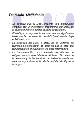 Tostación Molibdenita
Se observa que el MoS2 presenta una disminución
continua con un incremento proporcional del MoO2 en
la calcina durante el primer período de tostación.
El MoO3 no esta presente en una cantidad significativa
hasta que la concentración de MoS2 ha disminuido bajo
el 20 % en peso.
La oxidación del MoS2 a MoO3 no es uniforme en
términos de generación de calor ya que la más alta
temperatura se encuentra en los pisos intermedios.
La transformación es controlada por difusión de
oxígeno en las capas inferiores del lecho. El control de
la reacción y la temperatura de tostación puede ser
26
la reacción y la temperatura de tostación puede ser
alcanzada por disminución de la cantidad de O2 en la
fase gas.
 