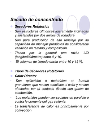 Secado de concentrado
Secadores Rotatorios
• Son estructuras cilíndricas ligeramente inclinadas
y sostenidas por dos anillos de rodadura
• Son para producción de alto tonelaje por su
capacidad de manejar productos de considerable
variación en tamaño y composición.
• Tienen por lo general una razón L/D
(longitud/diámetro) entre 4 y 10.
• El volumen de llenado oscila entre 10 y 15 %.
Tipos de Secadores Rotatorios
7
Tipos de Secadores Rotatorios
Calor Directo:
• Son aplicables a materiales en formas
granulares, que no son sensibles al calor y no son
afectados por el contacto directo con gases de
combustión.
• Los materiales pueden ser secados en paralelo o
contra la corriente del gas caliente.
• La transferencia de calor es principalmente por
convección
 