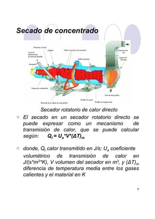 Secado de concentrado
Secador rotatorio de calor directo
8
Secador rotatorio de calor directo
El secado en un secador rotatorio directo se
puede expresar como un mecanismo de
transmisión de calor, que se puede calcular
según: Qt = Ua*V*(∆T)m
donde, Qt calor transmitido en J/s; Ua coeficiente
volumétrico de transmisión de calor en
J/(s*m3*K), V volumen del secador en m3, y (∆T)m
diferencia de temperatura media entre los gases
calientes y el material en K
 