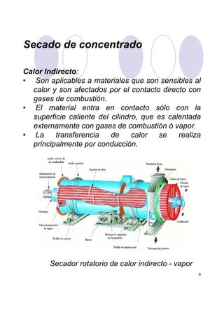 Secado de concentrado
Calor Indirecto:
• Son aplicables a materiales que son sensibles al
calor y son afectados por el contacto directo con
gases de combustión.
• El material entra en contacto sólo con la
superficie caliente del cilindro, que es calentada
externamente con gases de combustión ó vapor.
• La transferencia de calor se realiza
principalmente por conducción.
9
Secador rotatorio de calor indirecto - vapor
 