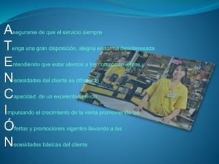 Asegurarse de que el servicio siempre 
Tenga una gran disposición, alegría en forma desinteresada 
Entendiendo que estar atentos a los comportamientos y 
Necesidades del cliente es ofrecer la 
Capacidad de un excelente servicio 
Impulsando el crecimiento de la venta promoviendo las 
Ófertas y promociones vigentes llevando a las 
Necesidades básicas del cliente 
 