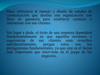 Hace referencia al manejo y diseño de canales de 
comunicación que destina una organización con 
fines de ganancia para establecer contacto e 
interactuar con sus clientes. 
Sin lugar a duda, el éxito de una empresa dependerá 
fundamentalmente en que aquellos reclamos o 
sugerencias de sus clientes sean resueltos 
satisfactoriamente, porque estos son los 
protagonistas fundamentales, ya que este es el factor 
más importante que interviene en el juego de los 
negocios. 
 