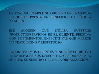 UN TRABAJO CUMPLE SU OBJETIVO EN LA MEDIDA 
EN QUE EL PRESTA UN BENEFICIO O ES ÚTIL A 
ALGUIEN. 
ESE ALGUIEN QUE UTILIZA NUESTROS 
PRODUCTOS/SERVICIOS ES EL CLIENTE, PERSONA 
CON SENTIMIENTOS, EXPECTATIVAS QUE MERECE 
UN TRATO DIGNO Y RESPETUOSO. 
TODOS TENEMOS CLIENTES Y NUESTRO OBJETIVO 
ES SATISFACER SUS DESEOS Y NECESIDADES PARA 
SU BIEN, EL NUESTRO Y EL DE LA ORGANIZACIÓN. 
 