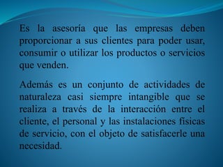 Es la asesoría que las empresas deben 
proporcionar a sus clientes para poder usar, 
consumir o utilizar los productos o servicios 
que venden. 
Además es un conjunto de actividades de 
naturaleza casi siempre intangible que se 
realiza a través de la interacción entre el 
cliente, el personal y las instalaciones físicas 
de servicio, con el objeto de satisfacerle una 
necesidad. 
 