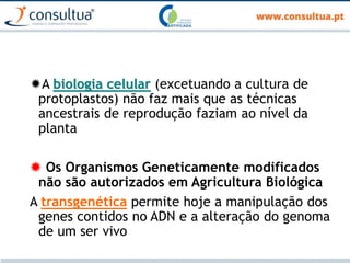A biologia celular (excetuando a cultura de
protoplastos) não faz mais que as técnicas
ancestrais de reprodução faziam ao nível da
planta
 Os Organismos Geneticamente modificados
não são autorizados em Agricultura Biológica
A transgenética permite hoje a manipulação dos
genes contidos no ADN e a alteração do genoma
de um ser vivo
 