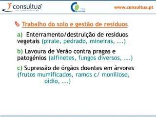  Trabalho do solo e gestão de resíduos
a) Enterramento/destruição de resíduos
vegetais (pirale, pedrado, mineiras, ...)
b) Lavoura de Verão contra pragas e
patogénios (alfinetes, fungos diversos, ...)
c) Supressão de órgãos doentes em árvores
(frutos mumificados, ramos c/ moniliose,
oídio, ...)
 