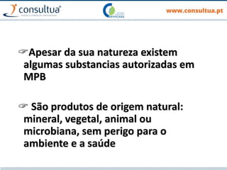 Apesar da sua natureza existem
algumas substancias autorizadas em
MPB
 São produtos de origem natural:
mineral, vegetal, animal ou
microbiana, sem perigo para o
ambiente e a saúde
 