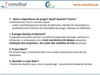 1. Qual a importância da praga? Qual? Quanto? Como?
A estimativa de risco é o primeiro passo
- avaliar quantitativamente (através de diferentes métodos de amostragem) e
qualitativamente (factores de nocividade) das pragas, doenças ou infestantes.
2. A praga/ doença é tolerável?
O segundo passo deve consistir na análise da população de pragas, doenças ou
infestantes e comparação com o nível económico de ataque, através da
avaliação dos prejuízos e do custo das medidas de luta previsíveis.
3. O que fazer?
Em terceiro lugar, é necessário fazer uma escolha racional dos meios de luta
disponíveis.
4. Quando e o que fazer?
Finalmente, decidir o que, como e quando agir – processo de tomada de decisão.
 
