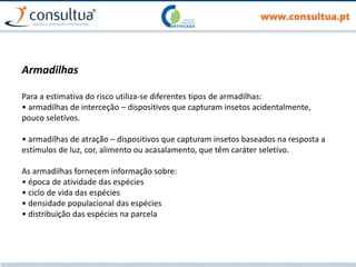 Armadilhas
Para a estimativa do risco utiliza-se diferentes tipos de armadilhas:
• armadilhas de interceção – dispositivos que capturam insetos acidentalmente,
pouco seletivos.
• armadilhas de atração – dispositivos que capturam insetos baseados na resposta a
estímulos de luz, cor, alimento ou acasalamento, que têm caráter seletivo.
As armadilhas fornecem informação sobre:
• época de atividade das espécies
• ciclo de vida das espécies
• densidade populacional das espécies
• distribuição das espécies na parcela
 