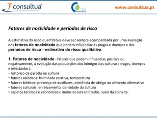 Fatores de nocividade e períodos de risco
A estimativa do risco quantitativa deve ser sempre acompanhada por uma avaliação
dos fatores de nocividade que podem influenciar as pragas e doenças e dos
períodos de risco – estimativa do risco qualitativa.
1. Fatores de nocividade - fatores que podem influenciar, positiva ou
negativamente, a evolução das populações dos inimigos das culturas (pragas, doenças
e infestantes).
• histórico da parcela ou cultura
• fatores abióticos: humidade relativa, temperatura
• fatores bióticos: presença de auxiliares, existência de abrigo ou alimento alternativo
• fatores culturais: enrelvamento, densidade da cultura
• aspetos técnicos e económicos: meios de luta utilizados, valor da colheita.
 