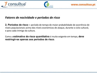 Fatores de nocividade e períodos de risco
2. Períodos de risco – período de tempo de maior probabilidade de ocorrência de
níveis populacionais acima dos níveis económicos de ataque, durante o ciclo cultural,
e para cada inimigo da cultura.
Como a estimativa do risco quantitativa é muito exigente em tempo, deve
restringir-se apenas aos períodos de risco.
 