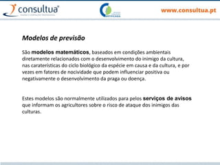 Modelos de previsão
São modelos matemáticos, baseados em condições ambientais
diretamente relacionados com o desenvolvimento do inimigo da cultura,
nas caraterísticas do ciclo biológico da espécie em causa e da cultura, e por
vezes em fatores de nocividade que podem influenciar positiva ou
negativamente o desenvolvimento da praga ou doença.
Estes modelos são normalmente utilizados para pelos serviços de avisos
que informam os agricultores sobre o risco de ataque dos inimigos das
culturas.
 
