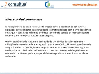 Nível económico de ataque
Para responder à questão se o nível da praga/doença é aceitável, os agricultores
biológicos deve comparar os resultados da estimativa de risco com o nível económico
de ataque – densidade máxima a que deve ser tomada decisão de intervenção para
impedir que o inimigo da cultura cause prejuízo.
O nível económico de ataque é a densidade de um inimigo da cultura em que a
utilização de um meio de luta assegurará retorno económico. Um nível económico de
ataque é o nível da população de inimigo da cultura ou a extensão dos estragos, no
qual o valor da colheita destruída excede o custo do controlo do inimigo da cultura.
económico de ataque ajuda a poupar dinheiro ao produtor e a minimizar os efeitos
ambientais.
 