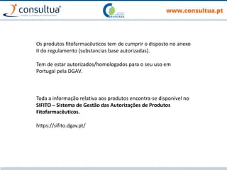 Os produtos fitofarmacêuticos tem de cumprir o disposto no anexo
II do regulamento (substancias base autorizadas).
Tem de estar autorizados/homologados para o seu uso em
Portugal pela DGAV.
Toda a informação relativa aos produtos encontra-se disponível no
SIFITO – Sistema de Gestão das Autorizações de Produtos
Fitofarmacêuticos.
https://sifito.dgav.pt/
 