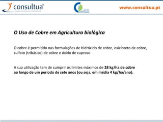 O Uso de Cobre em Agricultura biológica
O cobre é permitido nas formulações de hidróxido de cobre, oxicloreto de cobre,
sulfato (tribásico) de cobre e óxido de cuproso
A sua utilização tem de cumprir os limites máximos de 28 kg/ha de cobre
ao longo de um período de sete anos (ou seja, em média 4 kg/ha/ano).
 
