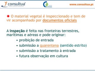  O material vegetal é inspeccionado e tem de
vir acompanhado por documentos oficiais
A inspeção é feita nas fronteiras terrestres,
marítimas e aéreas e pode originar:
• proibição de entrada
• submissão a quarentena (sentido estrito)
• submissão a tratamento à entrada
• futura observação em cultura
 