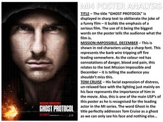 TITLE – The title “GHOST PROTOCOL” is
displayed in sharp text to obliterate the joke of
a funny film – it builds the emphasis of a
serious film. The use of it being the biggest
words on the poster tells the audience what the
film is.
MISSION:IMPOSSIBLE, DECEMBER – This is
shown in red characters using a sharp font. This
represents the barb wire tripping off fire
leading somewhere. As the colour red has
connotations of danger, blood and pain, this
relates to the text Mission Impossible and
December – it is telling the audience you
shouldn’t miss this.
TOM CRUISE – His facial expression of distress,
un-relaxed face with the lighting just mainly on
his face represents the importance of him in
the movie. Also, this is one of the main USP’s of
this poster as he is recognised for the leading
actor in the MI series. The word Ghost in the
title perfectly addresses Tom Cruise as a ghost
as we can only see his face and nothing else…
 