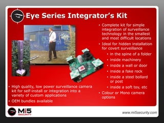 Outdoor SurveillanceIndoor SurveillanceBlueEye KitFully portable standalone indoor security cameraBlueEye Secure KitVandal-proof and secure indoor security cameraBlueEye Alert KitComplete camera & siren/strobe based solutionBlueEye for Alarms KitIntegration with new / existing panel alarmOutdoor SurveillanceRedEye KitStandalone solution for outdoor use anywhereRedEye Extreme KitOutdoor portable camera with integrated night vision RedEye Wireless KitsImmediate wireless transmission of imagesRedEye Remote KitsRemote Trigger, Night Vision, Siren/Strobe and Doorbell