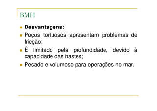BMH
Desvantagens:
Poços tortuosos apresentam problemas de
fricção;
É limitado pela profundidade, devido à
capacidade das hastes;
Pesado e volumoso para operações no mar.
 
