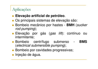 Aplicações
 Elevação artificial de petróleo.
 Os principais sistemas de elevação são:
 Bombeio mecânico por hastes - BMH (sucker
 rod pumping);
 Elevação por gás (gas lift): contínuo ou
 intermitente;
 Bombeio centrífugo submerso - BMS
 (electrical submersible pumping);
 Bombeio por cavidades progressivas;
 Injeção de água.
 