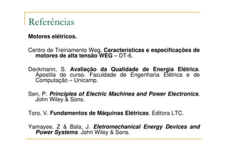 Referências
Motores elétricos.

Centro de Treinamento Weg. Características e especificações de
  motores de alta tensão WEG – DT-6.

Deckmann, S. Avaliação da Qualidade de Energia Elétrica.
  Apostila de curso. Faculdade de Engenharia Elétrica e de
  Computação – Unicamp.

Sen, P. Principles of Electric Machines and Power Electronics.
  John Wiley & Sons.

Toro, V. Fundamentos de Máquinas Elétricas. Editora LTC.

Yamayee, Z & Bala, J. Eletromechanical Energy Devices and
  Power Systems. John Wiley & Sons.
 