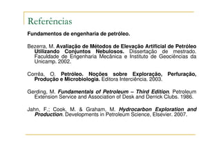 Referências
Fundamentos de engenharia de petróleo.

Bezerra, M. Avaliação de Métodos de Elevação Artificial de Petróleo
  Utilizando Conjuntos Nebulosos. Dissertação de mestrado.
  Faculdade de Engenharia Mecânica e Instituto de Geociências da
  Unicamp. 2002.

Corrêa, O. Petróleo. Noções sobre Exploração, Perfuração,
  Produção e Microbiologia. Editora Interciência. 2003.

Gerding, M. Fundamentals of Petroleum – Third Edition. Petroleum
  Extension Service and Association of Desk and Derrick Clubs. 1986.

Jahn, F.; Cook, M. & Graham, M. Hydrocarbon Exploration and
   Production. Developments in Petroleum Science, Elsevier. 2007.
 