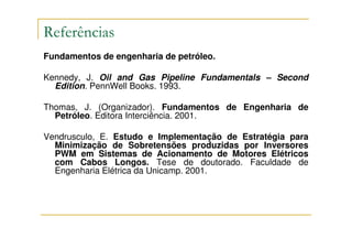 Referências
Fundamentos de engenharia de petróleo.

Kennedy, J. Oil and Gas Pipeline Fundamentals – Second
  Edition. PennWell Books. 1993.

Thomas, J. (Organizador). Fundamentos de Engenharia de
  Petróleo. Editora Interciência. 2001.

Vendrusculo, E. Estudo e Implementação de Estratégia para
  Minimização de Sobretensões produzidas por Inversores
  PWM em Sistemas de Acionamento de Motores Elétricos
  com Cabos Longos. Tese de doutorado. Faculdade de
  Engenharia Elétrica da Unicamp. 2001.
 