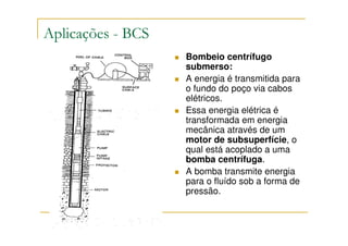 Aplicações - BCS
                   Bombeio centrífugo
                   submerso:
                   A energia é transmitida para
                   o fundo do poço via cabos
                   elétricos.
                   Essa energia elétrica é
                   transformada em energia
                   mecânica através de um
                   motor de subsuperfície, o
                   qual está acoplado a uma
                   bomba centrífuga.
                   A bomba transmite energia
                   para o fluído sob a forma de
                   pressão.
 