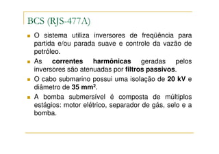 BCS (RJS-477A)
 O sistema utiliza inversores de freqüência para
 partida e/ou parada suave e controle da vazão de
 petróleo.
 As correntes harmônicas geradas pelos
 inversores são atenuadas por filtros passivos.
 O cabo submarino possui uma isolação de 20 kV e
 diâmetro de 35 mm2.
 A bomba submersível é composta de múltiplos
 estágios: motor elétrico, separador de gás, selo e a
 bomba.
 