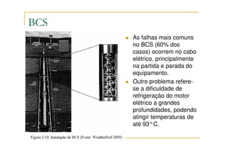BCS
      As falhas mais comuns
      no BCS (60% dos
      casos) ocorrem no cabo
      elétrico, principalmente
      na partida e parada do
      equipamento.
      Outro problema refere-
      se a dificuldade de
      refrigeração do motor
      elétrico a grandes
      profundidades, podendo
      atingir temperaturas de
      até 93°C.
 