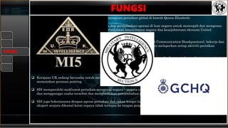  SIS bertanggungjawab untuk memberikan kemampuan perisikan global di bawah Queen Elizabeth.
 Ia mengumpul segala maklumat risikan rahsia dan menjalankan operasi di luar negara untuk mencegah dan mengesan
jenayah yang serius, mempromosi dan mempertahankan keselamatan negara dan kesejahteraan ekonomi United
Kingdom.
 MI6 atau SIS juga bekerjasama rapat dengan MI5 serta GCHQ (Government Communication Headquarters), bekerja dan
beroperasi secara rahsia dalam rangka kerja undang – undang yang ketat dan melaporkan setiap aktiviti perisikan
kepada Menteri – Menteri dalam kerajaan.
 MI6 merekrut agen dari pelbagai latar belakang dengan pelbagai kemahiran yang berbeza untuk membantu mengatasi
segala ancaman kepada kerajaan dan negara United Kingdom.
 Setiap agensi perisikan di UK mempunyai misi yang sama iaitu melindungi negara, rakyat dan kepentingannya.
 Kerajaan UK sedang berusaha untuk memerangi percambahan senjata Kimia, Biologi dan Nuklear (CBRN) dan SIS
memainkan peranan penting.
 SIS memperolehi maklumat perisikan mengenai negara – negara yang bertujuan untuk memegang senjata – senjata ini,
dan mengganggu usaha tersebut dan menghentikan percambahan mereka.
 SIS juga bekerjasama dengan agensi perisikan dan rakan kongsi lain di UK di luar negara, membantu memastikan
eksport senjata dikawal ketat supaya tidak terlepas ke tangan pengganas.
FUNGSI
FUNGSI
 