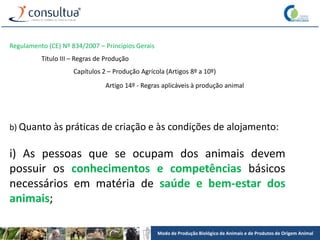 Modo de Produção Biológico de Animais e de Produtos de Origem Animal
Regulamento (CE) Nº 834/2007 – Princípios Gerais
Título III – Regras de Produção
Capítulos 2 – Produção Agrícola (Artigos 8º a 10º)
Artigo 14º - Regras aplicáveis à produção animal
b) Quanto às práticas de criação e às condições de alojamento:
i) As pessoas que se ocupam dos animais devem
possuir os conhecimentos e competências básicos
necessários em matéria de saúde e bem-estar dos
animais;
 
