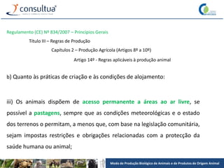Modo de Produção Biológico de Animais e de Produtos de Origem Animal
Regulamento (CE) Nº 834/2007 – Princípios Gerais
Título III – Regras de Produção
Capítulos 2 – Produção Agrícola (Artigos 8º a 10º)
Artigo 14º - Regras aplicáveis à produção animal
b) Quanto às práticas de criação e às condições de alojamento:
iii) Os animais dispõem de acesso permanente a áreas ao ar livre, se
possível a pastagens, sempre que as condições meteorológicas e o estado
dos terrenos o permitam, a menos que, com base na legislação comunitária,
sejam impostas restrições e obrigações relacionadas com a protecção da
saúde humana ou animal;
 