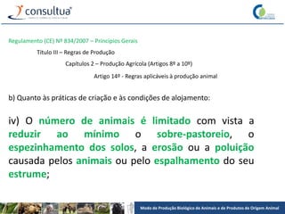 Modo de Produção Biológico de Animais e de Produtos de Origem Animal
Regulamento (CE) Nº 834/2007 – Princípios Gerais
Título III – Regras de Produção
Capítulos 2 – Produção Agrícola (Artigos 8º a 10º)
Artigo 14º - Regras aplicáveis à produção animal
b) Quanto às práticas de criação e às condições de alojamento:
iv) O número de animais é limitado com vista a
reduzir ao mínimo o sobre-pastoreio, o
espezinhamento dos solos, a erosão ou a poluição
causada pelos animais ou pelo espalhamento do seu
estrume;
 