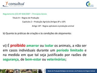 Modo de Produção Biológico de Animais e de Produtos de Origem Animal
Regulamento (CE) Nº 834/2007 – Princípios Gerais
Título III – Regras de Produção
Capítulos 2 – Produção Agrícola (Artigos 8º a 10º)
Artigo 14º - Regras aplicáveis à produção animal
b) Quanto às práticas de criação e às condições de alojamento:
vi) É proibido amarrar ou isolar os animais, a não ser
em casos individuais durante um período limitado e
na medida em que tal seja justificado por razões de
segurança, de bem-estar ou veterinárias;
 