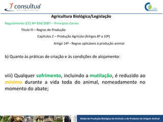 Modo de Produção Biológico de Animais e de Produtos de Origem Animal
Agricultura Biológica/Legislação
Regulamento (CE) Nº 834/2007 – Princípios Gerais
Título III – Regras de Produção
Capítulos 2 – Produção Agrícola (Artigos 8º a 10º)
Artigo 14º - Regras aplicáveis à produção animal
b) Quanto às práticas de criação e às condições de alojamento:
viii) Qualquer sofrimento, incluindo a mutilação, é reduzido ao
mínimo durante a vida toda do animal, nomeadamente no
momento do abate;
 