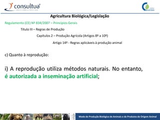 Modo de Produção Biológico de Animais e de Produtos de Origem Animal
Agricultura Biológica/Legislação
Regulamento (CE) Nº 834/2007 – Princípios Gerais
Título III – Regras de Produção
Capítulos 2 – Produção Agrícola (Artigos 8º a 10º)
Artigo 14º - Regras aplicáveis à produção animal
c) Quanto à reprodução:
i) A reprodução utiliza métodos naturais. No entanto,
é autorizada a inseminação artificial;
 
