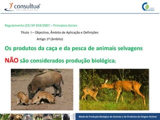 Modo de Produção Biológico de Animais e de Produtos de Origem Animal
Regulamento (CE) Nº 834/2007 – Princípios Gerais
Título I – Objectivo, Âmbito de Aplicação e Definições
Artigo 1º (âmbito)
Os produtos da caça e da pesca de animais selvagens
NÃO são considerados produção biológica;
 