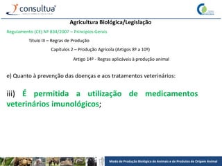 Modo de Produção Biológico de Animais e de Produtos de Origem Animal
Agricultura Biológica/Legislação
Regulamento (CE) Nº 834/2007 – Princípios Gerais
Título III – Regras de Produção
Capítulos 2 – Produção Agrícola (Artigos 8º a 10º)
Artigo 14º - Regras aplicáveis à produção animal
e) Quanto à prevenção das doenças e aos tratamentos veterinários:
iii) É permitida a utilização de medicamentos
veterinários imunológicos;
 